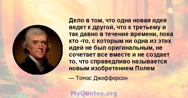 Дело в том, что одна новая идея ведет к другой, что к третьему и так давно в течение времени, пока кто -то, с которым ни одна из этих идей не был оригинальным, не сочетает все вместе и не создает то, что справедливо