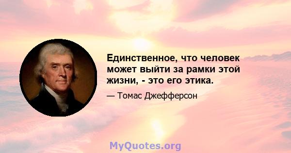 Единственное, что человек может выйти за рамки этой жизни, - это его этика.