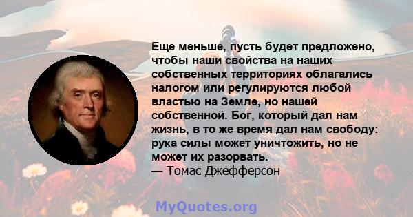 Еще меньше, пусть будет предложено, чтобы наши свойства на наших собственных территориях облагались налогом или регулируются любой властью на Земле, но нашей собственной. Бог, который дал нам жизнь, в то же время дал