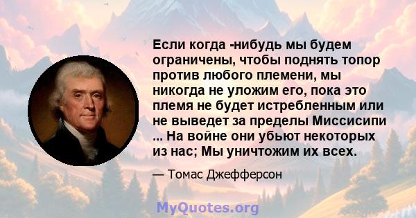 Если когда -нибудь мы будем ограничены, чтобы поднять топор против любого племени, мы никогда не уложим его, пока это племя не будет истребленным или не выведет за пределы Миссисипи ... На войне они убьют некоторых из