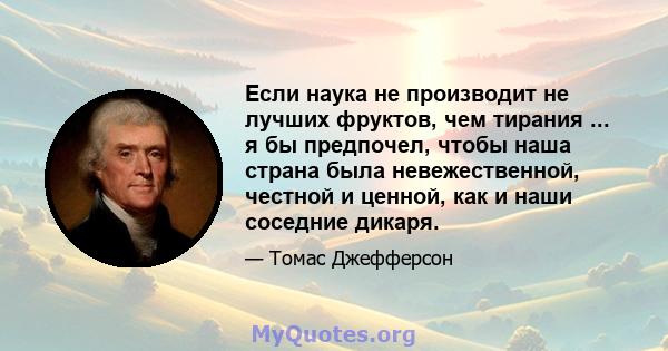 Если наука не производит не лучших фруктов, чем тирания ... я бы предпочел, чтобы наша страна была невежественной, честной и ценной, как и наши соседние дикаря.