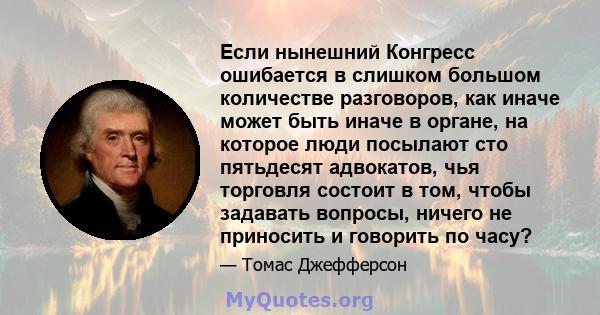 Если нынешний Конгресс ошибается в слишком большом количестве разговоров, как иначе может быть иначе в органе, на которое люди посылают сто пятьдесят адвокатов, чья торговля состоит в том, чтобы задавать вопросы, ничего 