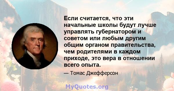 Если считается, что эти начальные школы будут лучше управлять губернатором и советом или любым другим общим органом правительства, чем родителями в каждом приходе, это вера в отношении всего опыта.