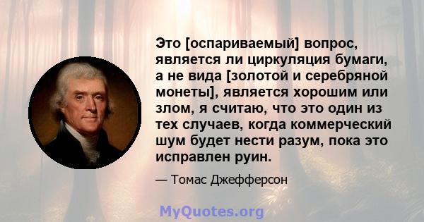 Это [оспариваемый] вопрос, является ли циркуляция бумаги, а не вида [золотой и серебряной монеты], является хорошим или злом, я считаю, что это один из тех случаев, когда коммерческий шум будет нести разум, пока это