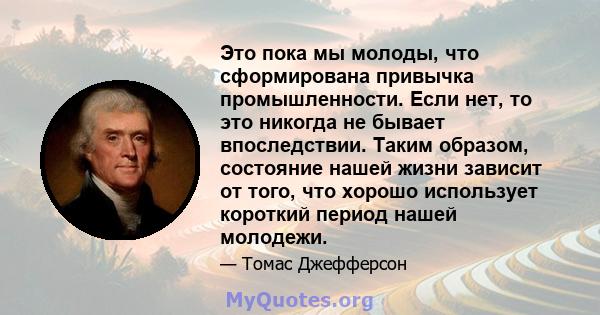 Это пока мы молоды, что сформирована привычка промышленности. Если нет, то это никогда не бывает впоследствии. Таким образом, состояние нашей жизни зависит от того, что хорошо использует короткий период нашей молодежи.