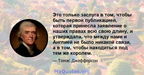 Это только заслуга в том, чтобы быть первой публикацией, которая принесла заявление о наших правах всю свою длину, и утверждала, что между нами и Англией не было никакой связи, а в том, чтобы находиться под тем же