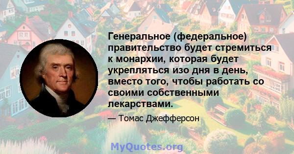 Генеральное (федеральное) правительство будет стремиться к монархии, которая будет укрепляться изо дня в день, вместо того, чтобы работать со своими собственными лекарствами.