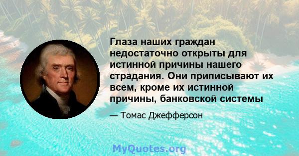 Глаза наших граждан недостаточно открыты для истинной причины нашего страдания. Они приписывают их всем, кроме их истинной причины, банковской системы