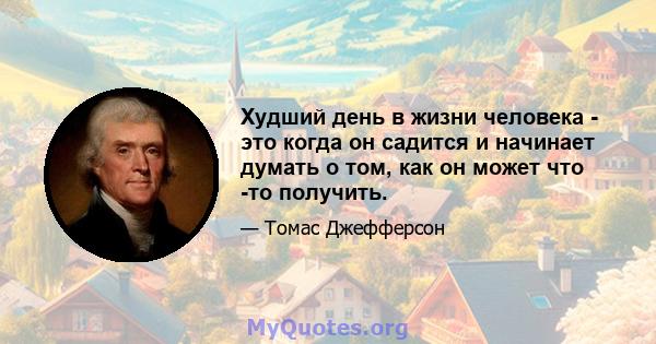 Худший день в жизни человека - это когда он садится и начинает думать о том, как он может что -то получить.