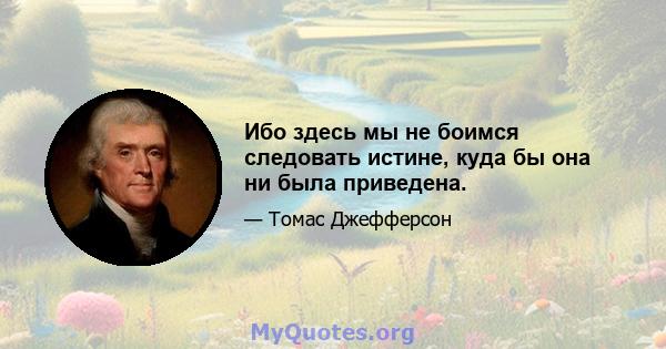 Ибо здесь мы не боимся следовать истине, куда бы она ни была приведена.