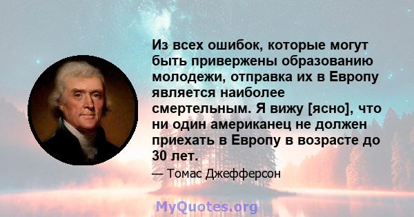 Из всех ошибок, которые могут быть привержены образованию молодежи, отправка их в Европу является наиболее смертельным. Я вижу [ясно], что ни один американец не должен приехать в Европу в возрасте до 30 лет.