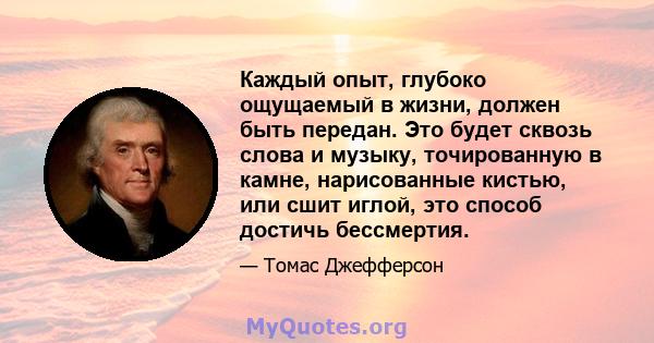 Каждый опыт, глубоко ощущаемый в жизни, должен быть передан. Это будет сквозь слова и музыку, точированную в камне, нарисованные кистью, или сшит иглой, это способ достичь бессмертия.