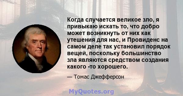 Когда случается великое зло, я привыкаю искать то, что добро может возникнуть от них как утешения для нас, и Провиденс на самом деле так установил порядок вещей, поскольку большинство зла являются средством создания