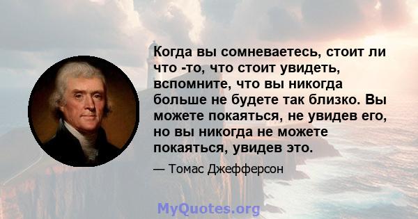 Когда вы сомневаетесь, стоит ли что -то, что стоит увидеть, вспомните, что вы никогда больше не будете так близко. Вы можете покаяться, не увидев его, но вы никогда не можете покаяться, увидев это.