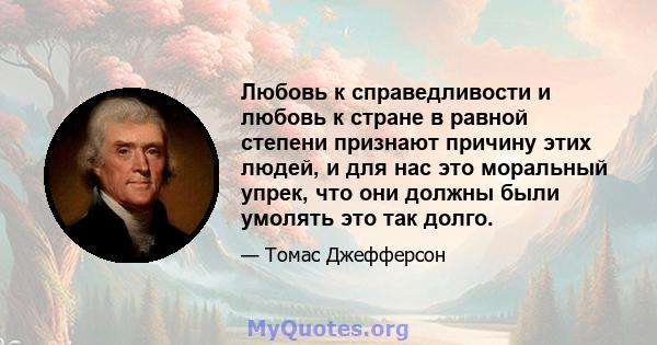 Любовь к справедливости и любовь к стране в равной степени признают причину этих людей, и для нас это моральный упрек, что они должны были умолять это так долго.