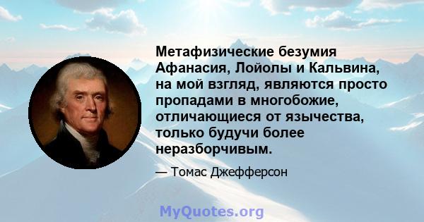 Метафизические безумия Афанасия, Лойолы и Кальвина, на мой взгляд, являются просто пропадами в многобожие, отличающиеся от язычества, только будучи более неразборчивым.