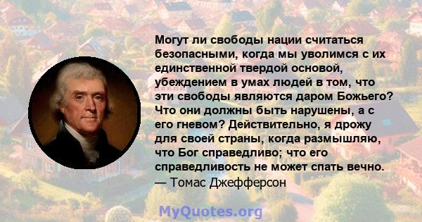 Могут ли свободы нации считаться безопасными, когда мы уволимся с их единственной твердой основой, убеждением в умах людей в том, что эти свободы являются даром Божьего? Что они должны быть нарушены, а с его гневом?