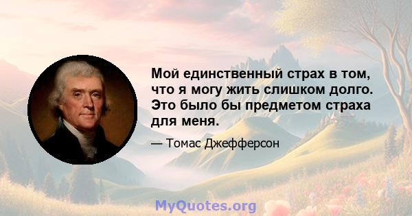 Мой единственный страх в том, что я могу жить слишком долго. Это было бы предметом страха для меня.