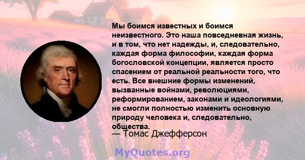 Мы боимся известных и боимся неизвестного. Это наша повседневная жизнь, и в том, что нет надежды, и, следовательно, каждая форма философии, каждая форма богословской концепции, является просто спасением от реальной