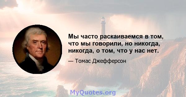 Мы часто раскаиваемся в том, что мы говорили, но никогда, никогда, о том, что у нас нет.