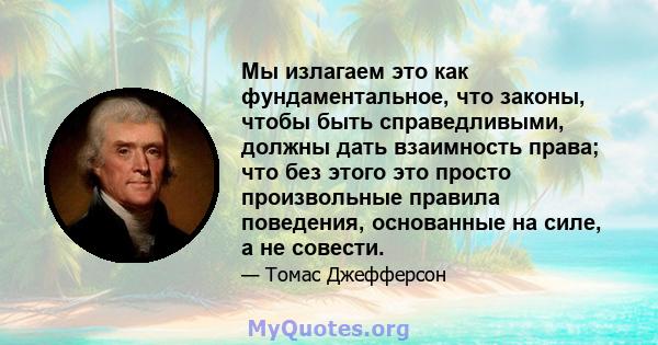 Мы излагаем это как фундаментальное, что законы, чтобы быть справедливыми, должны дать взаимность права; что без этого это просто произвольные правила поведения, основанные на силе, а не совести.