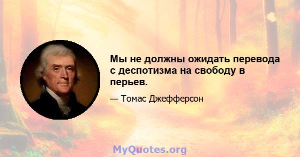 Мы не должны ожидать перевода с деспотизма на свободу в перьев.