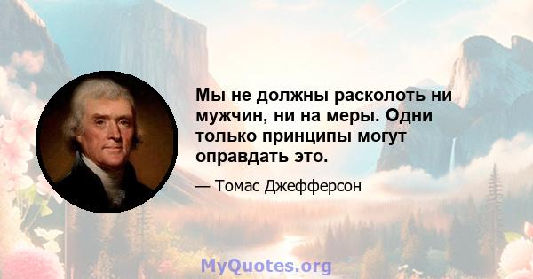 Мы не должны расколоть ни мужчин, ни на меры. Одни только принципы могут оправдать это.