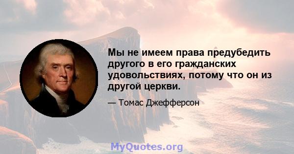 Мы не имеем права предубедить другого в его гражданских удовольствиях, потому что он из другой церкви.