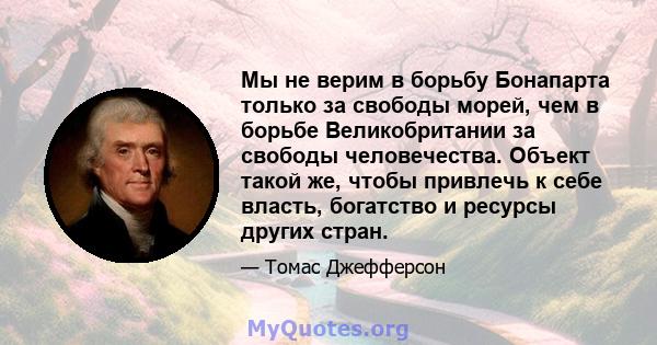 Мы не верим в борьбу Бонапарта только за свободы морей, чем в борьбе Великобритании за свободы человечества. Объект такой же, чтобы привлечь к себе власть, богатство и ресурсы других стран.