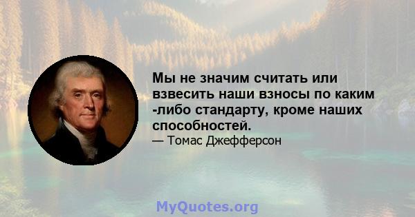 Мы не значим считать или взвесить наши взносы по каким -либо стандарту, кроме наших способностей.