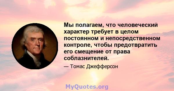 Мы полагаем, что человеческий характер требует в целом постоянном и непосредственном контроле, чтобы предотвратить его смещение от права соблазнителей.