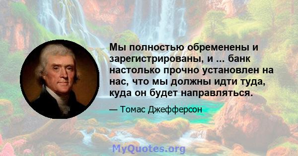 Мы полностью обременены и зарегистрированы, и ... банк настолько прочно установлен на нас, что мы должны идти туда, куда он будет направляться.