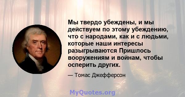 Мы твердо убеждены, и мы действуем по этому убеждению, что с народами, как и с людьми, которые наши интересы разыгрываются Пришлось вооружениям и войнам, чтобы осперить других.