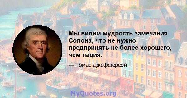 Мы видим мудрость замечания Солона, что не нужно предпринять не более хорошего, чем нация.