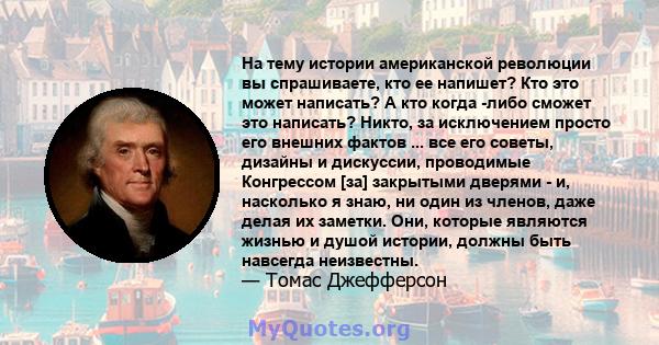 На тему истории американской революции вы спрашиваете, кто ее напишет? Кто это может написать? А кто когда -либо сможет это написать? Никто, за исключением просто его внешних фактов ... все его советы, дизайны и