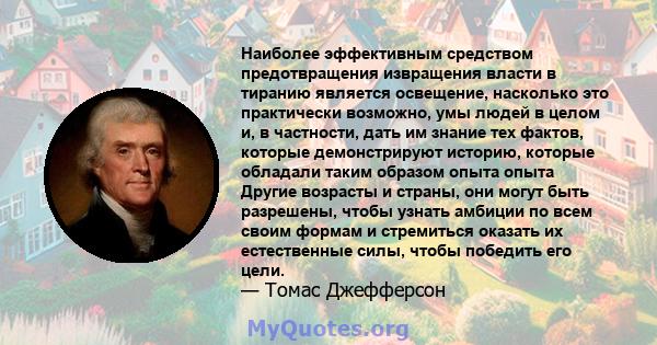 Наиболее эффективным средством предотвращения извращения власти в тиранию является освещение, насколько это практически возможно, умы людей в целом и, в частности, дать им знание тех фактов, которые демонстрируют