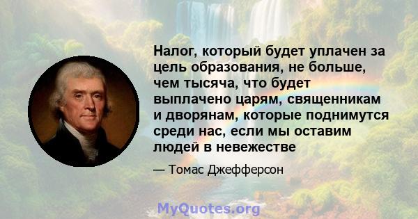 Налог, который будет уплачен за цель образования, не больше, чем тысяча, что будет выплачено царям, священникам и дворянам, которые поднимутся среди нас, если мы оставим людей в невежестве