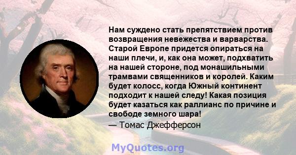 Нам суждено стать препятствием против возвращения невежества и варварства. Старой Европе придется опираться на наши плечи, и, как она может, подхватить на нашей стороне, под монашильными трамвами священников и королей.