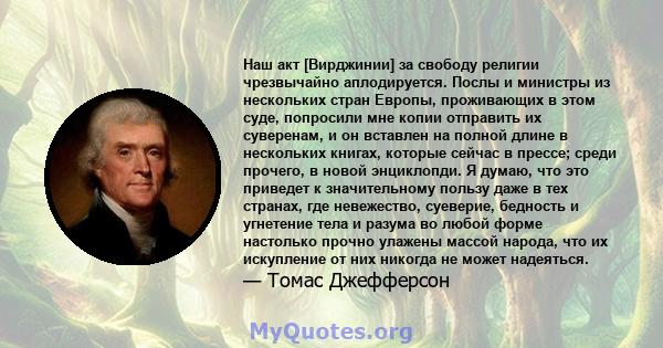 Наш акт [Вирджинии] за свободу религии чрезвычайно аплодируется. Послы и министры из нескольких стран Европы, проживающих в этом суде, попросили мне копии отправить их суверенам, и он вставлен на полной длине в