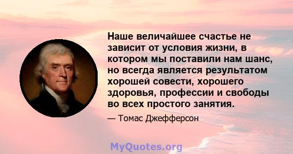 Наше величайшее счастье не зависит от условия жизни, в котором мы поставили нам шанс, но всегда является результатом хорошей совести, хорошего здоровья, профессии и свободы во всех простого занятия.