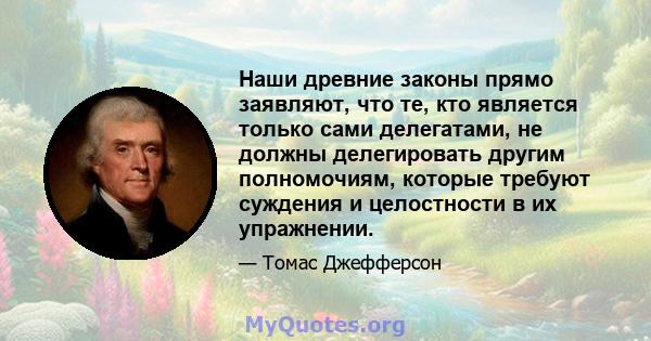 Наши древние законы прямо заявляют, что те, кто является только сами делегатами, не должны делегировать другим полномочиям, которые требуют суждения и целостности в их упражнении.