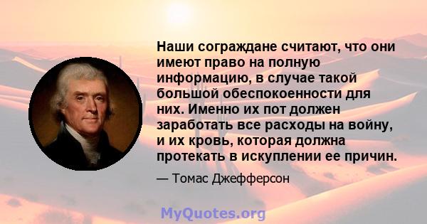 Наши сограждане считают, что они имеют право на полную информацию, в случае такой большой обеспокоенности для них. Именно их пот должен заработать все расходы на войну, и их кровь, которая должна протекать в искуплении