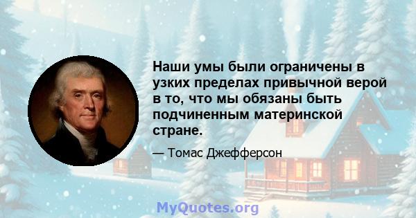 Наши умы были ограничены в узких пределах привычной верой в то, что мы обязаны быть подчиненным материнской стране.