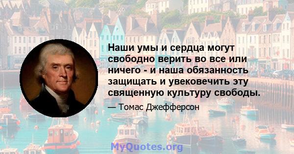 Наши умы и сердца могут свободно верить во все или ничего - и наша обязанность защищать и увековечить эту священную культуру свободы.