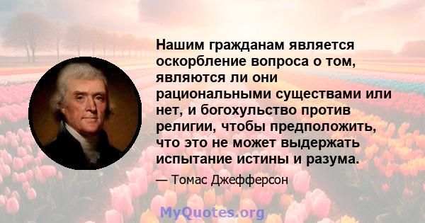 Нашим гражданам является оскорбление вопроса о том, являются ли они рациональными существами или нет, и богохульство против религии, чтобы предположить, что это не может выдержать испытание истины и разума.