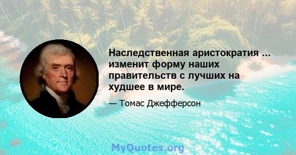 Наследственная аристократия ... изменит форму наших правительств с лучших на худшее в мире.