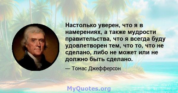 Настолько уверен, что я в намерениях, а также мудрости правительства, что я всегда буду удовлетворен тем, что то, что не сделано, либо не может или не должно быть сделано.