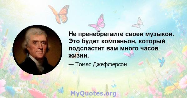 Не пренебрегайте своей музыкой. Это будет компаньон, который подсластит вам много часов жизни.