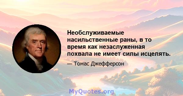 Необслуживаемые насильственные раны, в то время как незаслуженная похвала не имеет силы исцелять.