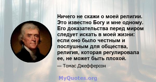 Ничего не скажи о моей религии. Это известно Богу и мне одному. Его доказательства перед миром следует искать в моей жизни: если оно было честным и послушным для общества, религия, которая регулировала ее, не может быть 